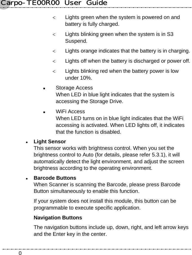 Carpo-TE00R00  User  Guide    0&lt;  Lights green when the system is powered on and battery is fully charged. &lt;  Lights blinking green when the system is in S3 Suspend. &lt;  Lights orange indicates that the battery is in charging. &lt;  Lights off when the battery is discharged or power off. &lt;  Lights blinking red when the battery power is low under 10%.  Storage Access When LED in blue light indicates that the system is accessing the Storage Drive.  WiFi Access When LED turns on in blue light indicates that the WiFi accessing is activated. When LED lights off, it indicates that the function is disabled. z Light Sensor This sensor works with brightness control. When you set the brightness control to Auto (for details, please refer 5.3.1), it will automatically detect the light environment, and adjust the screen brightness according to the operating environment. z Barcode Buttons When Scanner is scanning the Barcode, please press Barcode Button simultaneously to enable this function. If your system does not install this module, this button can be programmable to execute specific application.   Navigation Buttons The navigation buttons include up, down, right, and left arrow keys and the Enter key in the center. 