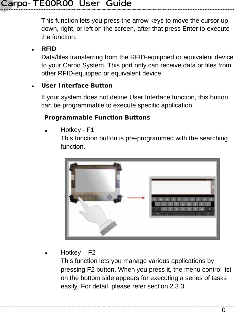 Carpo-TE00R00  User  Guide    0 This function lets you press the arrow keys to move the cursor up, down, right, or left on the screen, after that press Enter to execute the function. z RFID Data/files transferring from the RFID-equipped or equivalent device to your Carpo System. This port only can receive data or files from other RFID-equipped or equivalent device. z User Interface Button If your system does not define User Interface function, this button can be programmable to execute specific application.  Programmable Function Buttons  Hotkey - F1   This function button is pre-programmed with the searching function.   Hotkey – F2   This function lets you manage various applications by pressing F2 button. When you press it, the menu control list on the bottom side appears for executing a series of tasks easily. For detail, please refer section 2.3.3. 