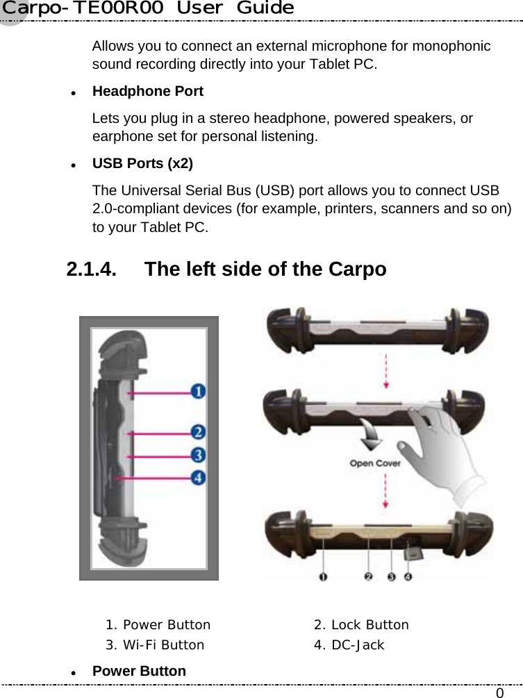 Carpo-TE00R00  User  Guide    0 Allows you to connect an external microphone for monophonic sound recording directly into your Tablet PC. z Headphone Port Lets you plug in a stereo headphone, powered speakers, or earphone set for personal listening. z USB Ports (x2) The Universal Serial Bus (USB) port allows you to connect USB 2.0-compliant devices (for example, printers, scanners and so on) to your Tablet PC. 2.1.4.  The left side of the Carpo     1. Power Button  2. Lock Button 3. Wi-Fi Button  4. DC-Jack z Power Button 