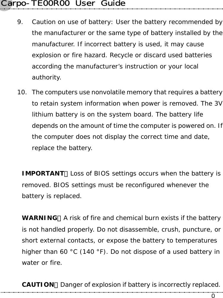 Carpo-TE00R00  User  Guide    0 9. Caution on use of battery: User the battery recommended by the manufacturer or the same type of battery installed by the manufacturer. If incorrect battery is used, it may cause explosion or fire hazard. Recycle or discard used batteries according the manufacturer’s instruction or your local authority.  10. The computers use nonvolatile memory that requires a battery to retain system information when power is removed. The 3V lithium battery is on the system board. The battery life depends on the amount of time the computer is powered on. If the computer does not display the correct time and date, replace the battery.  IMPORTANT：Loss of BIOS settings occurs when the battery is removed. BIOS settings must be reconfigured whenever the battery is replaced.  WARNING：A risk of fire and chemical burn exists if the battery is not handled properly. Do not disassemble, crush, puncture, or short external contacts, or expose the battery to temperatures higher than 60 °C (140 °F). Do not dispose of a used battery in water or fire.  CAUTION：Danger of explosion if battery is incorrectly replaced. 