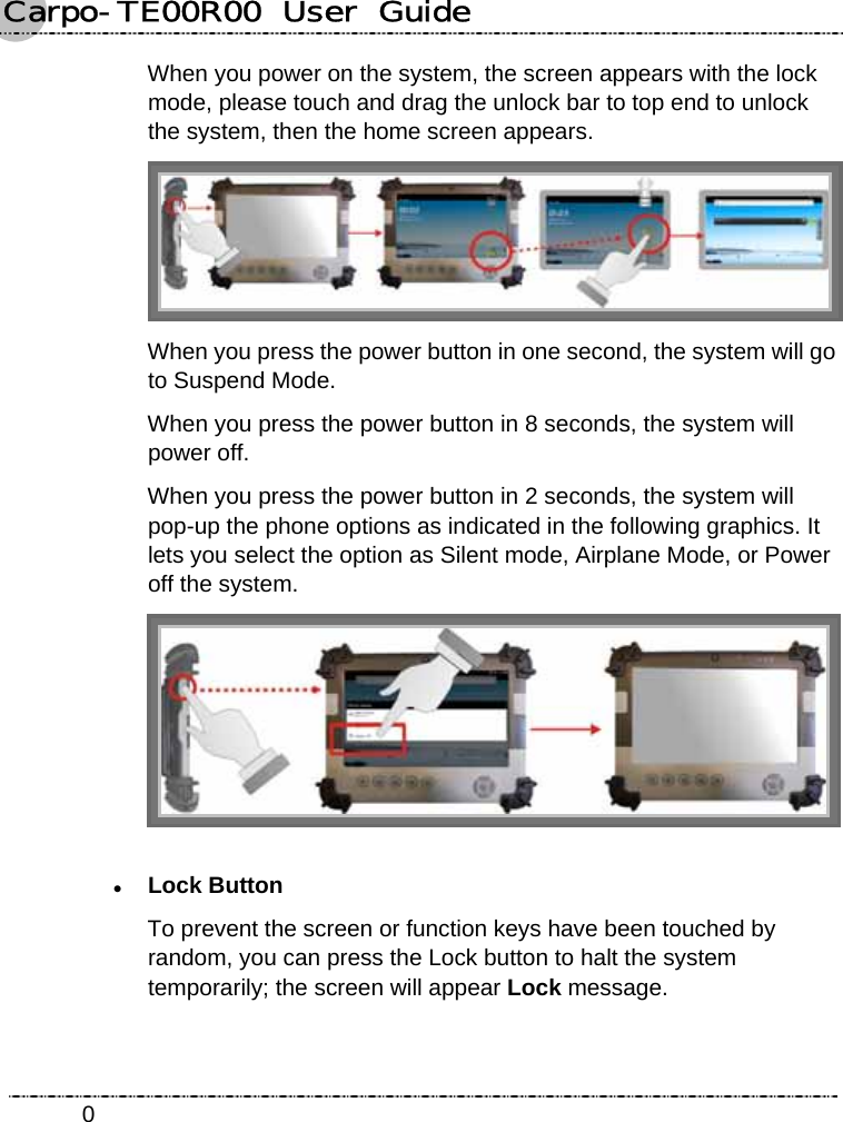 Carpo-TE00R00  User  Guide    0When you power on the system, the screen appears with the lock mode, please touch and drag the unlock bar to top end to unlock the system, then the home screen appears.  When you press the power button in one second, the system will go to Suspend Mode. When you press the power button in 8 seconds, the system will power off. When you press the power button in 2 seconds, the system will pop-up the phone options as indicated in the following graphics. It lets you select the option as Silent mode, Airplane Mode, or Power off the system.  z Lock Button To prevent the screen or function keys have been touched by random, you can press the Lock button to halt the system temporarily; the screen will appear Lock message. 