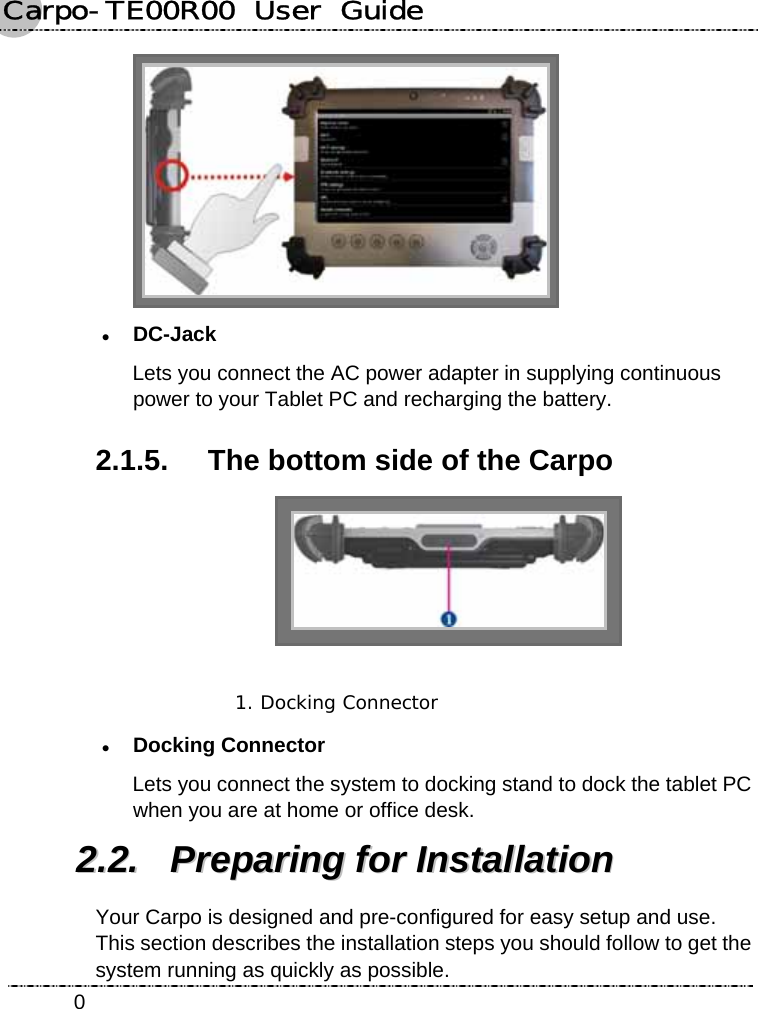 Carpo-TE00R00  User  Guide    0 z DC-Jack Lets you connect the AC power adapter in supplying continuous power to your Tablet PC and recharging the battery. 2.1.5.  The bottom side of the Carpo  1. Docking Connector  z Docking Connector Lets you connect the system to docking stand to dock the tablet PC when you are at home or office desk. 22..22..  PPrreeppaarriinngg  ffoorr  IInnssttaallllaattiioonn  Your Carpo is designed and pre-configured for easy setup and use. This section describes the installation steps you should follow to get the system running as quickly as possible. 