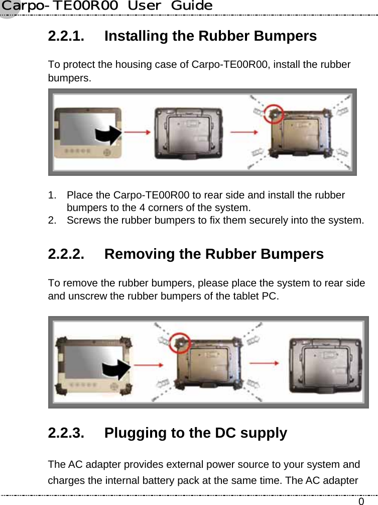 Carpo-TE00R00  User  Guide    0 2.2.1.  Installing the Rubber Bumpers To protect the housing case of Carpo-TE00R00, install the rubber bumpers.  1.  Place the Carpo-TE00R00 to rear side and install the rubber bumpers to the 4 corners of the system. 2.  Screws the rubber bumpers to fix them securely into the system. 2.2.2.  Removing the Rubber Bumpers To remove the rubber bumpers, please place the system to rear side and unscrew the rubber bumpers of the tablet PC.  2.2.3.  Plugging to the DC supply The AC adapter provides external power source to your system and charges the internal battery pack at the same time. The AC adapter 