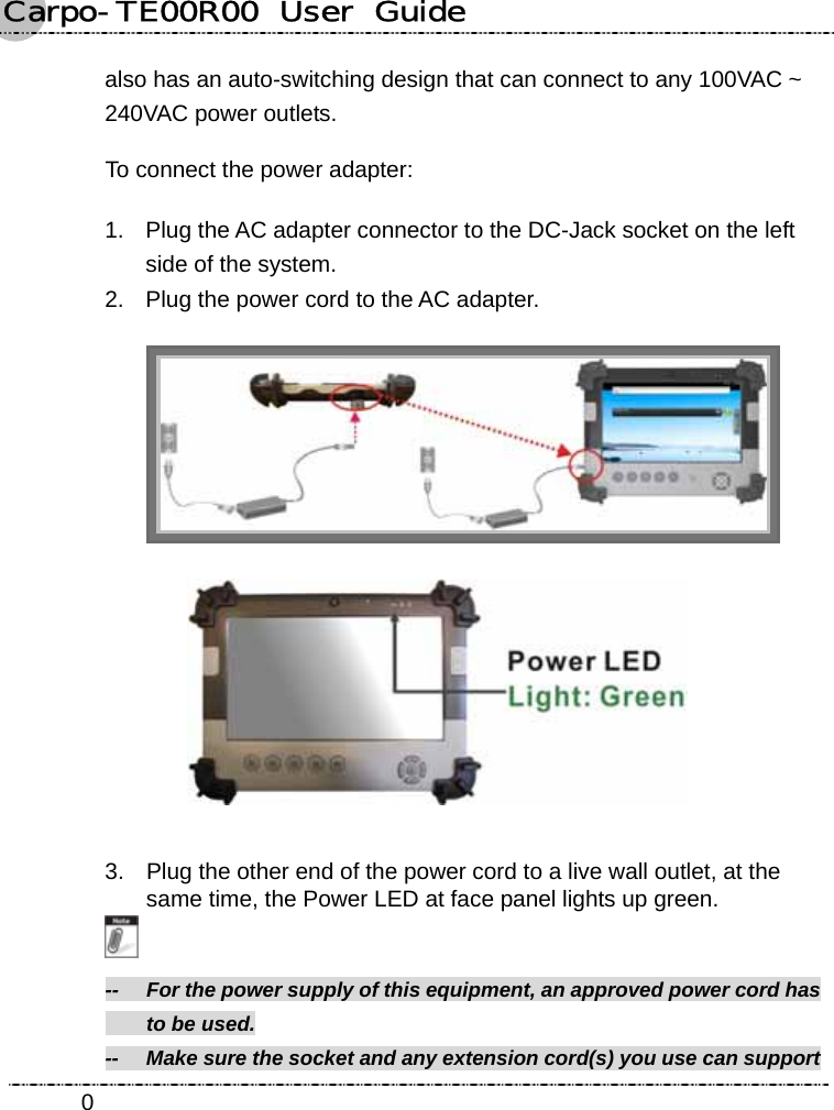 Carpo-TE00R00  User  Guide    0also has an auto-switching design that can connect to any 100VAC ~ 240VAC power outlets. To connect the power adapter: 1.  Plug the AC adapter connector to the DC-Jack socket on the left side of the system. 2.  Plug the power cord to the AC adapter.    3.  Plug the other end of the power cord to a live wall outlet, at the same time, the Power LED at face panel lights up green.  --    For the power supply of this equipment, an approved power cord has     to be used. --    Make sure the socket and any extension cord(s) you use can support   