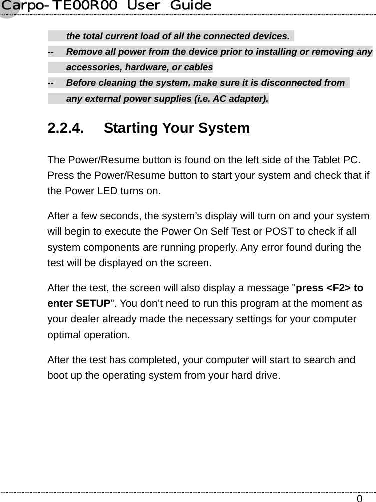 Carpo-TE00R00  User  Guide    0   the total current load of all the connected devices.   --  Remove all power from the device prior to installing or removing any     accessories, hardware, or cables --    Before cleaning the system, make sure it is disconnected from     any external power supplies (i.e. AC adapter). 2.2.4. Starting Your System The Power/Resume button is found on the left side of the Tablet PC. Press the Power/Resume button to start your system and check that if the Power LED turns on. After a few seconds, the system’s display will turn on and your system will begin to execute the Power On Self Test or POST to check if all system components are running properly. Any error found during the test will be displayed on the screen.   After the test, the screen will also display a message &quot;press &lt;F2&gt; to enter SETUP&quot;. You don’t need to run this program at the moment as your dealer already made the necessary settings for your computer optimal operation.   After the test has completed, your computer will start to search and boot up the operating system from your hard drive.    