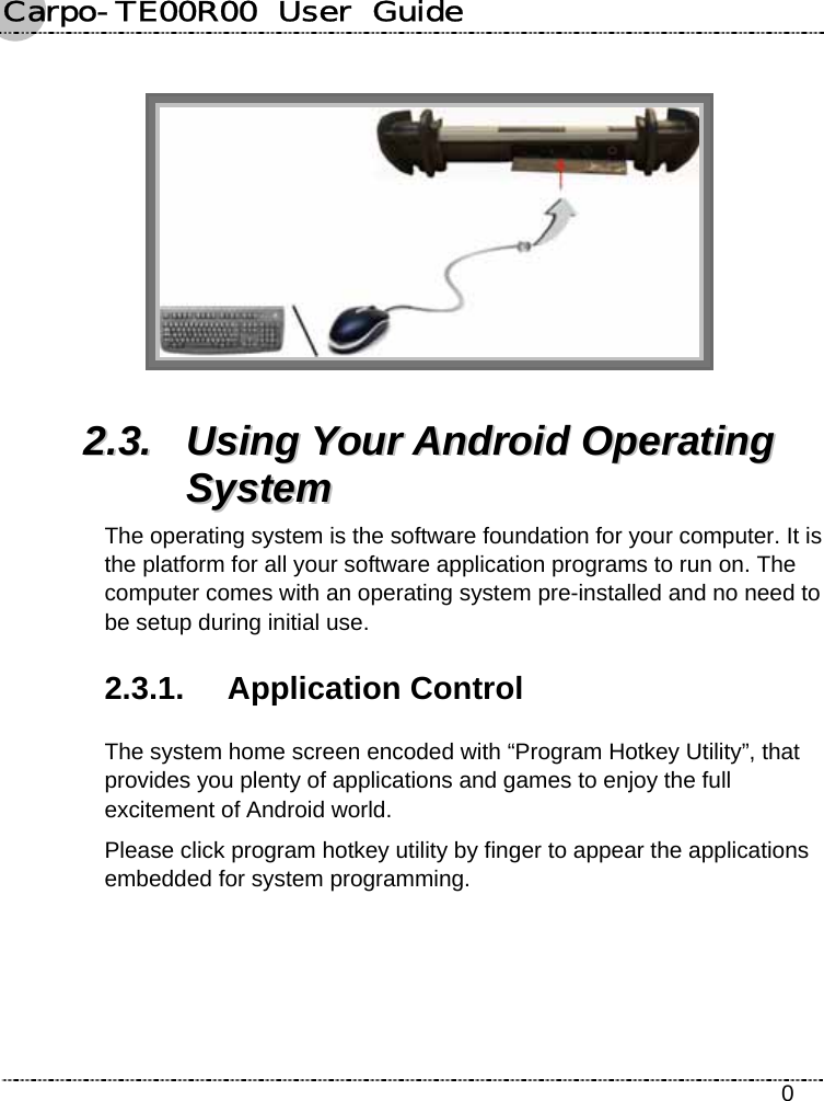 Carpo-TE00R00  User  Guide    0   22..33..  UUssiinngg  YYoouurr  AAnnddrrooiidd  OOppeerraattiinngg  SSyysstteemm  The operating system is the software foundation for your computer. It is the platform for all your software application programs to run on. The computer comes with an operating system pre-installed and no need to be setup during initial use. 2.3.1. Application Control The system home screen encoded with “Program Hotkey Utility”, that provides you plenty of applications and games to enjoy the full excitement of Android world. Please click program hotkey utility by finger to appear the applications embedded for system programming. 