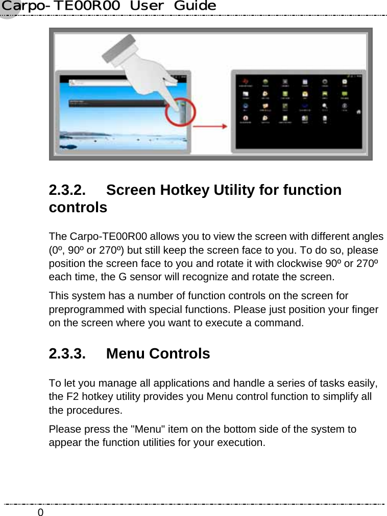 Carpo-TE00R00  User  Guide    0 2.3.2.  Screen Hotkey Utility for function controls The Carpo-TE00R00 allows you to view the screen with different angles (0º, 90º or 270º) but still keep the screen face to you. To do so, please position the screen face to you and rotate it with clockwise 90º or 270º each time, the G sensor will recognize and rotate the screen. This system has a number of function controls on the screen for preprogrammed with special functions. Please just position your finger on the screen where you want to execute a command. 2.3.3. Menu Controls To let you manage all applications and handle a series of tasks easily, the F2 hotkey utility provides you Menu control function to simplify all the procedures. Please press the &quot;Menu&quot; item on the bottom side of the system to appear the function utilities for your execution. 