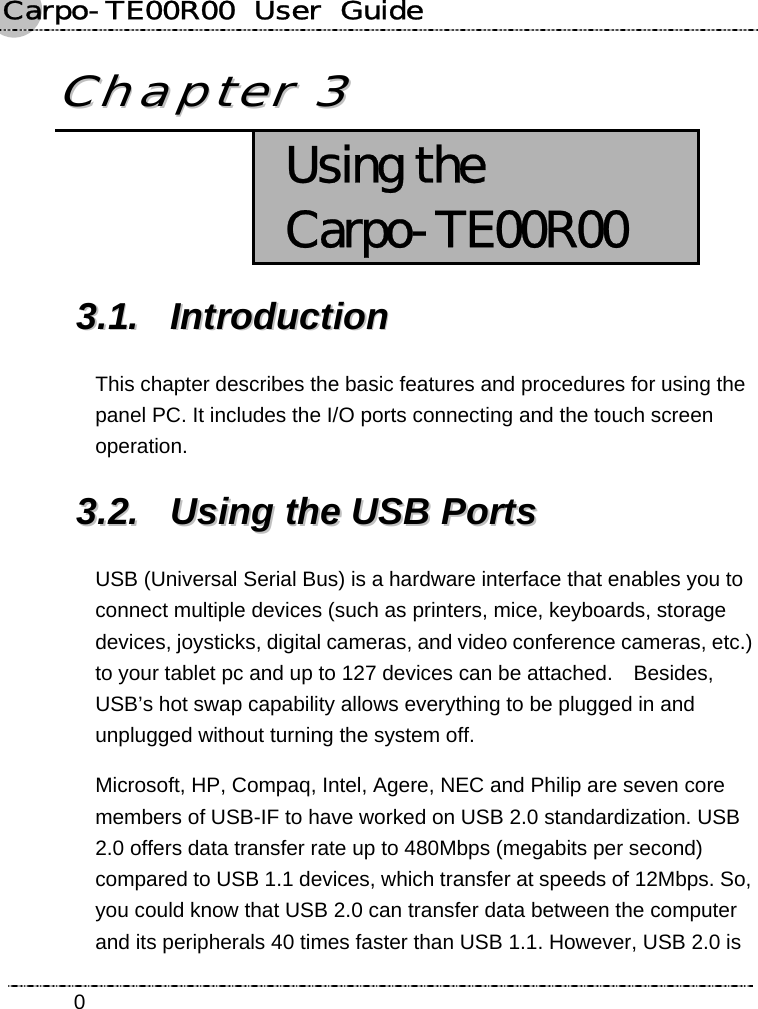 Carpo-TE00R00  User  Guide    0CChhaapptteerr  33   Using the Carpo-TE00R00 33..11..  IInnttrroodduuccttiioonn  This chapter describes the basic features and procedures for using the panel PC. It includes the I/O ports connecting and the touch screen operation. 33..22..  UUssiinngg  tthhee  UUSSBB  PPoorrttss  USB (Universal Serial Bus) is a hardware interface that enables you to connect multiple devices (such as printers, mice, keyboards, storage devices, joysticks, digital cameras, and video conference cameras, etc.) to your tablet pc and up to 127 devices can be attached.    Besides, USB’s hot swap capability allows everything to be plugged in and unplugged without turning the system off. Microsoft, HP, Compaq, Intel, Agere, NEC and Philip are seven core members of USB-IF to have worked on USB 2.0 standardization. USB 2.0 offers data transfer rate up to 480Mbps (megabits per second) compared to USB 1.1 devices, which transfer at speeds of 12Mbps. So, you could know that USB 2.0 can transfer data between the computer and its peripherals 40 times faster than USB 1.1. However, USB 2.0 is 