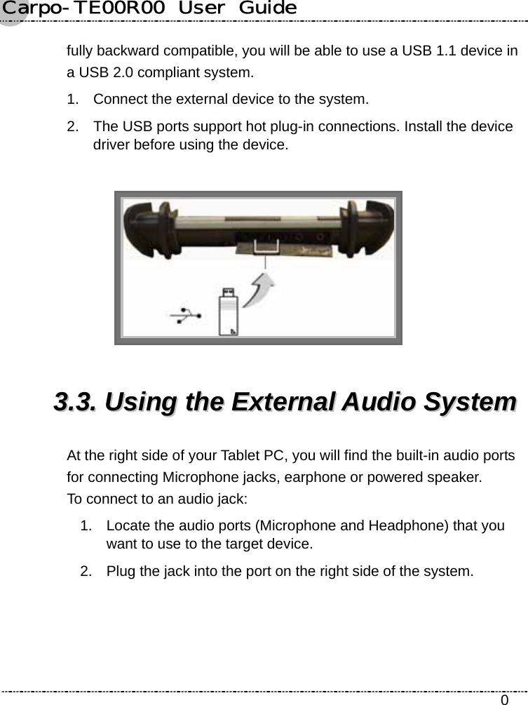 Carpo-TE00R00  User  Guide    0 fully backward compatible, you will be able to use a USB 1.1 device in a USB 2.0 compliant system. 1.  Connect the external device to the system. 2.  The USB ports support hot plug-in connections. Install the device driver before using the device.   33..33..  UUssiinngg  tthhee  EExxtteerrnnaall  AAuuddiioo  SSyysstteemm  At the right side of your Tablet PC, you will find the built-in audio ports for connecting Microphone jacks, earphone or powered speaker.   To connect to an audio jack: 1.  Locate the audio ports (Microphone and Headphone) that you want to use to the target device. 2.  Plug the jack into the port on the right side of the system. 