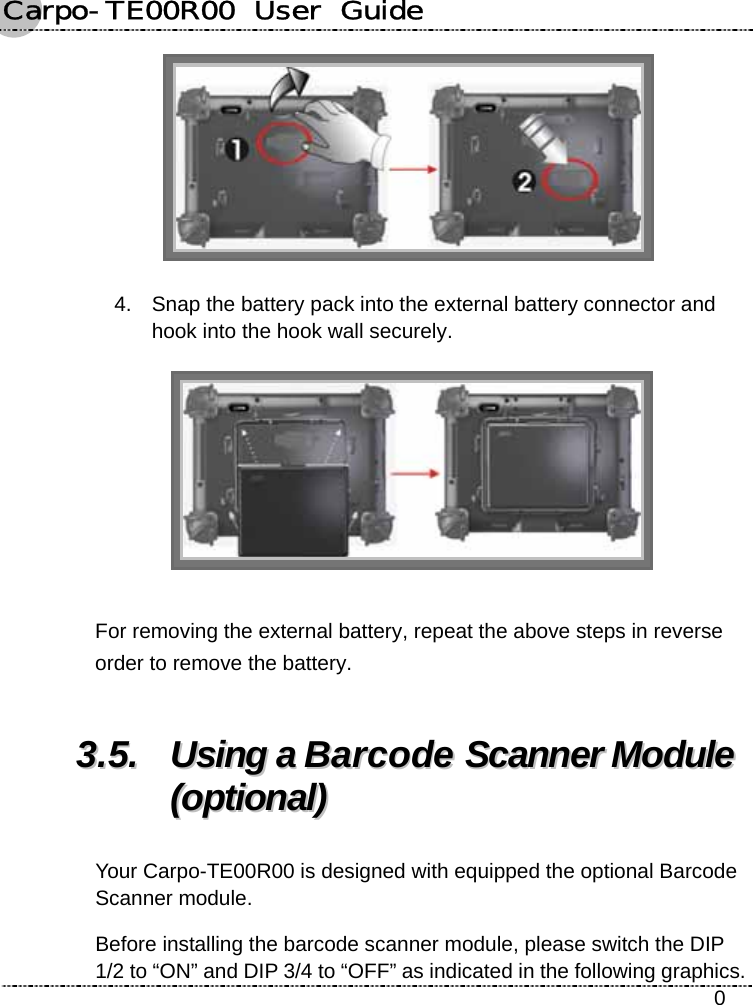 Carpo-TE00R00  User  Guide    0  4.  Snap the battery pack into the external battery connector and hook into the hook wall securely.     For removing the external battery, repeat the above steps in reverse order to remove the battery. 33..55..  UUssiinngg  aa  BBaarrccooddee  SSccaannnneerr  MMoodduullee  ((ooppttiioonnaall))  Your Carpo-TE00R00 is designed with equipped the optional Barcode Scanner module. Before installing the barcode scanner module, please switch the DIP 1/2 to “ON” and DIP 3/4 to “OFF” as indicated in the following graphics. 