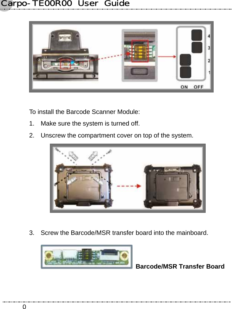 Carpo-TE00R00  User  Guide    0  To install the Barcode Scanner Module: 1.  Make sure the system is turned off. 2.  Unscrew the compartment cover on top of the system.   3.  Screw the Barcode/MSR transfer board into the mainboard.  Barcode/MSR Transfer Board 