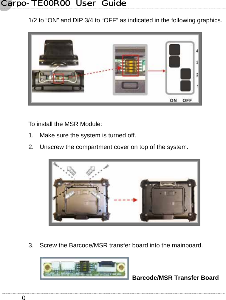 Carpo-TE00R00  User  Guide    01/2 to “ON” and DIP 3/4 to “OFF” as indicated in the following graphics.  To install the MSR Module: 1.  Make sure the system is turned off. 2.  Unscrew the compartment cover on top of the system.   3.  Screw the Barcode/MSR transfer board into the mainboard.  Barcode/MSR Transfer Board 