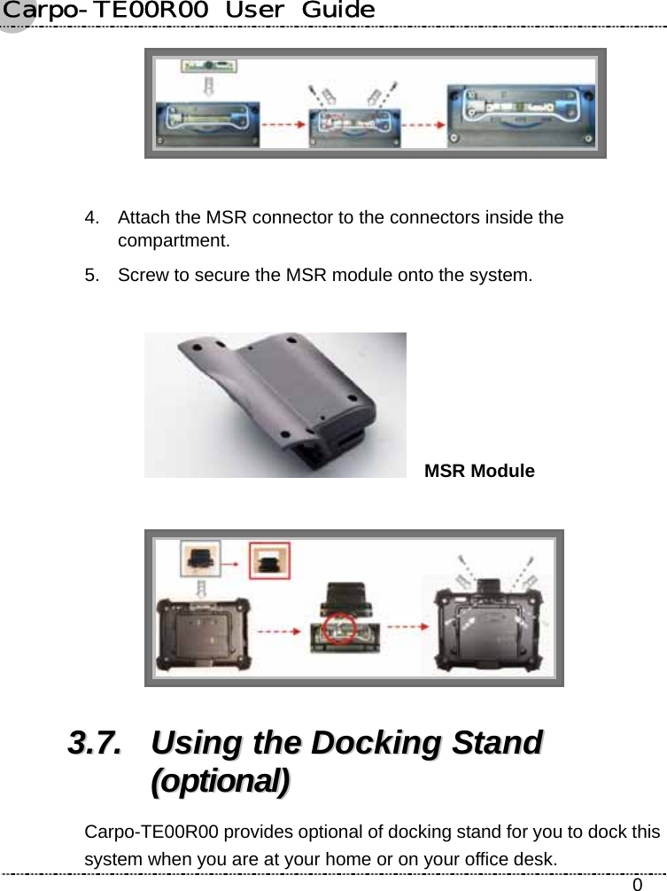 Carpo-TE00R00  User  Guide    0   4.  Attach the MSR connector to the connectors inside the compartment. 5.  Screw to secure the MSR module onto the system.    MSR Module   33..77..  UUssiinngg  tthhee  DDoocckkiinngg  SSttaanndd  ((ooppttiioonnaall))  Carpo-TE00R00 provides optional of docking stand for you to dock this system when you are at your home or on your office desk. 