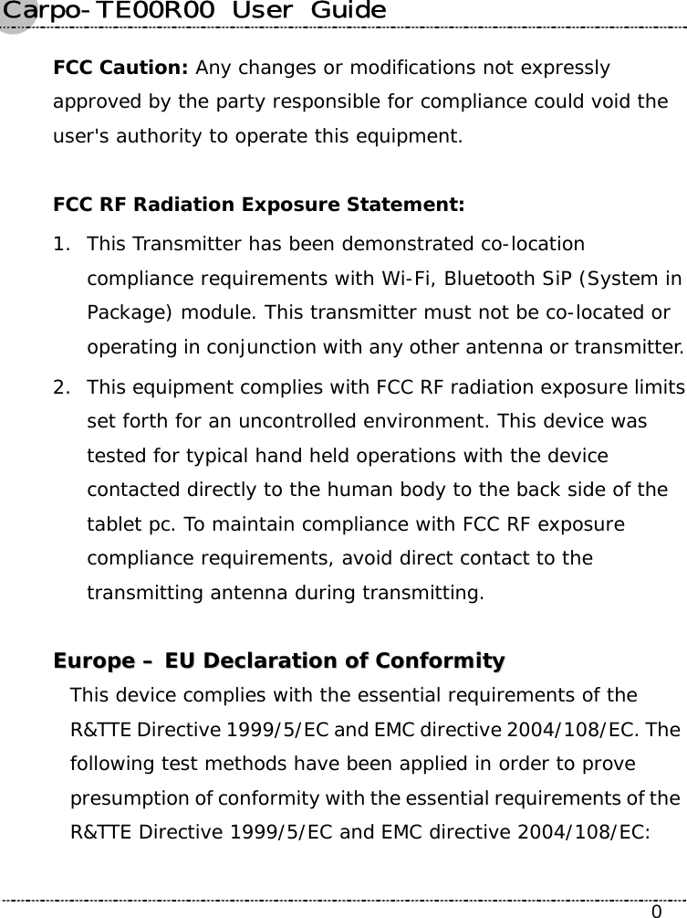 Carpo-TE00R00  User  Guide    0 FCC Caution: Any changes or modifications not expressly approved by the party responsible for compliance could void the user&apos;s authority to operate this equipment.  FCC RF Radiation Exposure Statement: 1. This Transmitter has been demonstrated co-location compliance requirements with Wi-Fi, Bluetooth SiP (System in Package) module. This transmitter must not be co-located or operating in conjunction with any other antenna or transmitter. 2. This equipment complies with FCC RF radiation exposure limits set forth for an uncontrolled environment. This device was tested for typical hand held operations with the device contacted directly to the human body to the back side of the tablet pc. To maintain compliance with FCC RF exposure compliance requirements, avoid direct contact to the transmitting antenna during transmitting.   EEuurrooppee  ––  EEUU  DDeeccllaarraattiioonn  ooff  CCoonnffoorrmmiittyy  This device complies with the essential requirements of the R&amp;TTE Directive 1999/5/EC and EMC directive 2004/108/EC. The following test methods have been applied in order to prove presumption of conformity with the essential requirements of the R&amp;TTE Directive 1999/5/EC and EMC directive 2004/108/EC:   