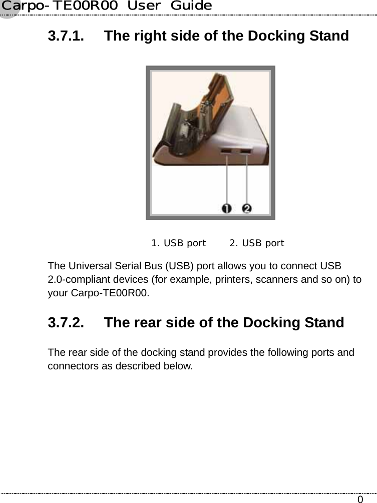 Carpo-TE00R00  User  Guide    0 3.7.1.  The right side of the Docking Stand  1. USB port  2. USB port The Universal Serial Bus (USB) port allows you to connect USB 2.0-compliant devices (for example, printers, scanners and so on) to your Carpo-TE00R00. 3.7.2.  The rear side of the Docking Stand The rear side of the docking stand provides the following ports and connectors as described below. 