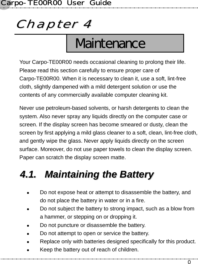 Carpo-TE00R00  User  Guide    0 CChhaapptteerr  44   Maintenance Your Carpo-TE00R00 needs occasional cleaning to prolong their life. Please read this section carefully to ensure proper care of Carpo-TE00R00. When it is necessary to clean it, use a soft, lint-free cloth, slightly dampened with a mild detergent solution or use the contents of any commercially available computer cleaning kit. Never use petroleum-based solvents, or harsh detergents to clean the system. Also never spray any liquids directly on the computer case or screen. If the display screen has become smeared or dusty, clean the screen by first applying a mild glass cleaner to a soft, clean, lint-free cloth, and gently wipe the glass. Never apply liquids directly on the screen surface. Moreover, do not use paper towels to clean the display screen. Paper can scratch the display screen matte. 44..11..  MMaaiinnttaaiinniinngg  tthhee  BBaatttteerryy  z Do not expose heat or attempt to disassemble the battery, and do not place the battery in water or in a fire. z Do not subject the battery to strong impact, such as a blow from a hammer, or stepping on or dropping it. z Do not puncture or disassemble the battery. z Do not attempt to open or service the battery. z Replace only with batteries designed specifically for this product. z Keep the battery out of reach of children. 