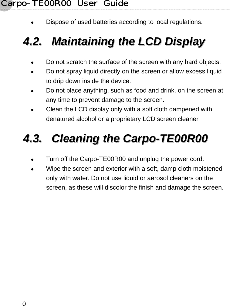 Carpo-TE00R00  User  Guide    0z Dispose of used batteries according to local regulations. 44..22..  MMaaiinnttaaiinniinngg  tthhee  LLCCDD  DDiissppllaayy  z Do not scratch the surface of the screen with any hard objects. z Do not spray liquid directly on the screen or allow excess liquid to drip down inside the device. z Do not place anything, such as food and drink, on the screen at any time to prevent damage to the screen. z Clean the LCD display only with a soft cloth dampened with denatured alcohol or a proprietary LCD screen cleaner. 44..33..  CClleeaanniinngg  tthhee  CCaarrppoo--TTEE0000RR0000  z Turn off the Carpo-TE00R00 and unplug the power cord. z Wipe the screen and exterior with a soft, damp cloth moistened only with water. Do not use liquid or aerosol cleaners on the screen, as these will discolor the finish and damage the screen.    