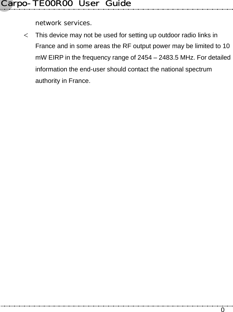 Carpo-TE00R00  User  Guide    0 network services. &lt; This device may not be used for setting up outdoor radio links in France and in some areas the RF output power may be limited to 10 mW EIRP in the frequency range of 2454 – 2483.5 MHz. For detailed information the end-user should contact the national spectrum authority in France.  