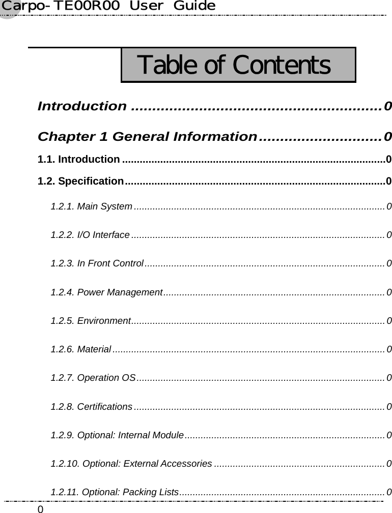 Carpo-TE00R00  User  Guide    0  Table of Contents Introduction ...........................................................0 Chapter 1 General Information.............................0 1.1. Introduction ..........................................................................................0 1.2. Specification.........................................................................................0 1.2.1. Main System..............................................................................................0 1.2.2. I/O Interface ...............................................................................................0 1.2.3. In Front Control..........................................................................................0 1.2.4. Power Management...................................................................................0 1.2.5. Environment...............................................................................................0 1.2.6. Material......................................................................................................0 1.2.7. Operation OS.............................................................................................0 1.2.8. Certifications ..............................................................................................0 1.2.9. Optional: Internal Module...........................................................................0 1.2.10. Optional: External Accessories ................................................................0 1.2.11. Optional: Packing Lists.............................................................................0 