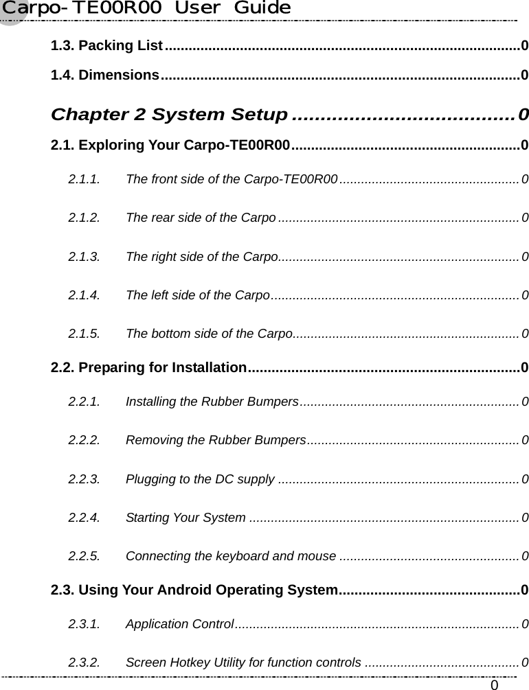 Carpo-TE00R00  User  Guide    0 1.3. Packing List..........................................................................................0 1.4. Dimensions...........................................................................................0 Chapter 2 System Setup .......................................0 2.1. Exploring Your Carpo-TE00R00..........................................................0 2.1.1. The front side of the Carpo-TE00R00 ..................................................0 2.1.2. The rear side of the Carpo ...................................................................0 2.1.3. The right side of the Carpo...................................................................0 2.1.4. The left side of the Carpo.....................................................................0 2.1.5. The bottom side of the Carpo...............................................................0 2.2. Preparing for Installation.....................................................................0 2.2.1. Installing the Rubber Bumpers.............................................................0 2.2.2. Removing the Rubber Bumpers...........................................................0 2.2.3. Plugging to the DC supply ...................................................................0 2.2.4. Starting Your System ...........................................................................0 2.2.5. Connecting the keyboard and mouse ..................................................0 2.3. Using Your Android Operating System..............................................0 2.3.1. Application Control...............................................................................0 2.3.2. Screen Hotkey Utility for function controls ...........................................0 