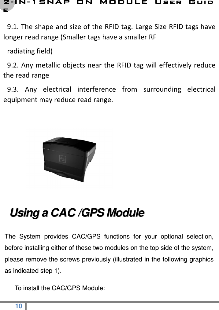 2222----ININININ----1SNAP  ON  MODULE1SNAP  ON  MODULE1SNAP  ON  MODULE1SNAP  ON  MODULE     User  GuidUser  GuidUser  GuidUser  Guideeee  10   9.1. The shape and size of the RFID tag. Large Size RFID tags have longer read range (Smaller tags have a smaller RF   radiating field)   9.2. Any metallic objects near the RFID tag  will effectively reduce the read range   9.3.  Any  electrical  interference  from  surrounding  electrical equipment may reduce read range.   UUssiinngg  aa  CCAACC  //GGPPSS  MMoodduullee    The  System  provides  CAC/GPS  functions  for  your  optional  selection, before installing either of these two modules on the top side of the system, please remove the screws previously (illustrated in the following graphics as indicated step 1).   To install the CAC/GPS Module: 