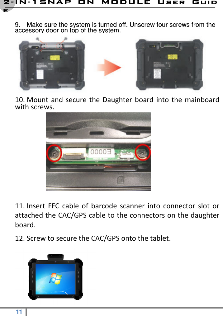 2222----ININININ----1SNAP  ON  MODULE1SNAP  ON  MODULE1SNAP  ON  MODULE1SNAP  ON  MODULE     User  GuidUser  GuidUser  GuidUser  Guideeee  11   9.  Make sure the system is turned off. Unscrew four screws from the accessory door on top of the system.                                       10. Mount  and secure  the Daughter  board  into  the  mainboard with screws.             11. Insert  FFC  cable  of  barcode  scanner  into  connector  slot  or attached the CAC/GPS cable to the connectors on the daughter board. 12. Screw to secure the CAC/GPS onto the tablet.  