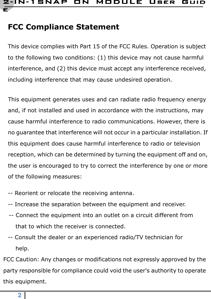 2222----ININININ----1SNAP  ON  MODULE1SNAP  ON  MODULE1SNAP  ON  MODULE1SNAP  ON  MODULE     User  GuidUser  GuidUser  GuidUser  Guideeee  2   FCC Compliance Statement This device complies with Part 15 of the FCC Rules. Operation is subject to the following two conditions: (1) this device may not cause harmful interference, and (2) this device must accept any interference received, including interference that may cause undesired operation.   This equipment generates uses and can radiate radio frequency energy and, if not installed and used in accordance with the instructions, may cause harmful interference to radio communications. However, there is no guarantee that interference will not occur in a particular installation. If this equipment does cause harmful interference to radio or television reception, which can be determined by turning the equipment off and on, the user is encouraged to try to correct the interference by one or more of the following measures: -- Reorient or relocate the receiving antenna. -- Increase the separation between the equipment and receiver. -- Connect the equipment into an outlet on a circuit different from   that to which the receiver is connected. -- Consult the dealer or an experienced radio/TV technician for   help. FCC Caution: Any changes or modifications not expressly approved by the party responsible for compliance could void the user&apos;s authority to operate this equipment. 