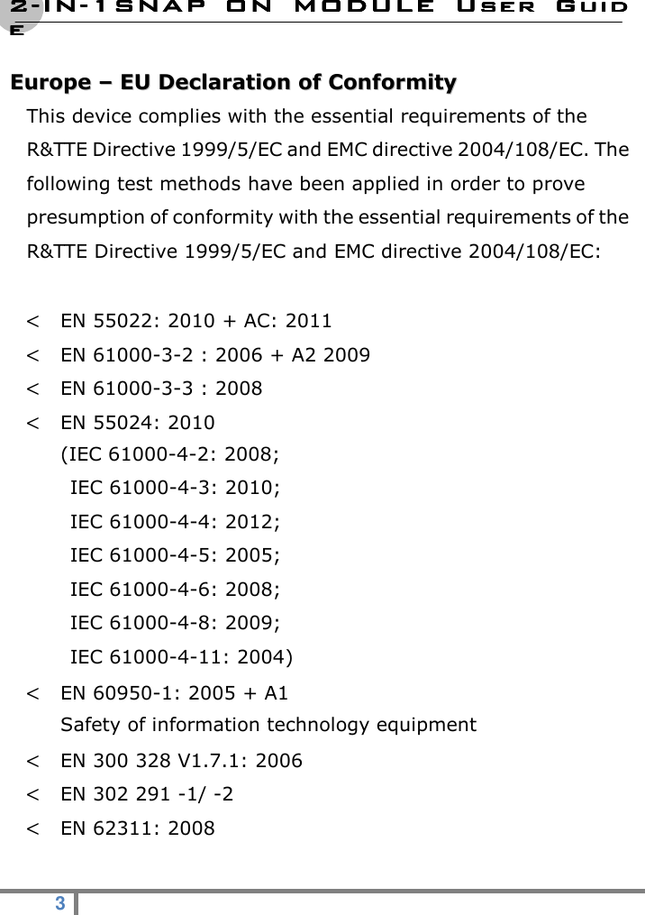 2222----ININININ----1SNAP  ON  MODULE1SNAP  ON  MODULE1SNAP  ON  MODULE1SNAP  ON  MODULE     User  GuidUser  GuidUser  GuidUser  Guideeee  3   EEuurrooppee  ––  EEUU  DDeeccllaarraattiioonn  ooff  CCoonnffoorrmmiittyy   This device complies with the essential requirements of the R&amp;TTE Directive 1999/5/EC and EMC directive 2004/108/EC. The following test methods have been applied in order to prove presumption of conformity with the essential requirements of the R&amp;TTE Directive 1999/5/EC and EMC directive 2004/108/EC:    &lt; EN 55022: 2010 + AC: 2011 &lt; EN 61000-3-2 : 2006 + A2 2009 &lt; EN 61000-3-3 : 2008 &lt; EN 55024: 2010 (IEC 61000-4-2: 2008;     IEC 61000-4-3: 2010;     IEC 61000-4-4: 2012;   IEC 61000-4-5: 2005;     IEC 61000-4-6: 2008;     IEC 61000-4-8: 2009;     IEC 61000-4-11: 2004) &lt; EN 60950-1: 2005 + A1 Safety of information technology equipment &lt; EN 300 328 V1.7.1: 2006 &lt; EN 302 291 -1/ -2 &lt; EN 62311: 2008  
