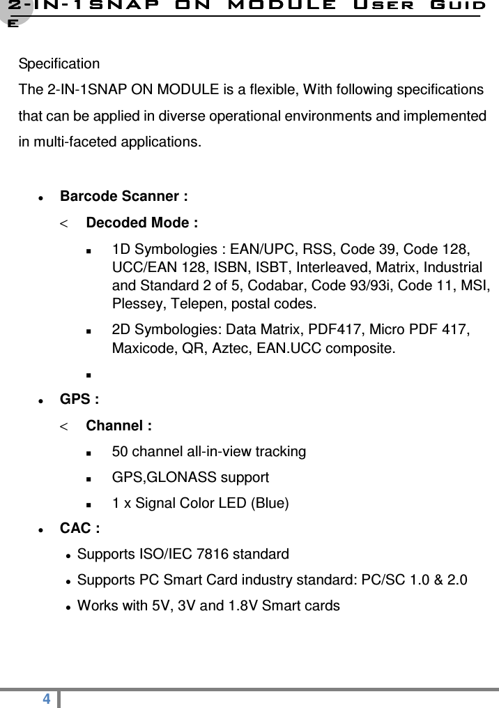 2222----ININININ----1SNAP  ON  MODULE1SNAP  ON  MODULE1SNAP  ON  MODULE1SNAP  ON  MODULE     User  GuidUser  GuidUser  GuidUser  Guideeee  4   Specification   The 2-IN-1SNAP ON MODULE is a flexible, With following specifications that can be applied in diverse operational environments and implemented in multi-faceted applications.   Barcode Scanner : &lt; Decoded Mode :  1D Symbologies : EAN/UPC, RSS, Code 39, Code 128, UCC/EAN 128, ISBN, ISBT, Interleaved, Matrix, Industrial and Standard 2 of 5, Codabar, Code 93/93i, Code 11, MSI, Plessey, Telepen, postal codes.  2D Symbologies: Data Matrix, PDF417, Micro PDF 417, Maxicode, QR, Aztec, EAN.UCC composite.    GPS : &lt; Channel :  50 channel all-in-view tracking  GPS,GLONASS support  1 x Signal Color LED (Blue)  CAC :  Supports ISO/IEC 7816 standard  Supports PC Smart Card industry standard: PC/SC 1.0 &amp; 2.0  Works with 5V, 3V and 1.8V Smart cards   