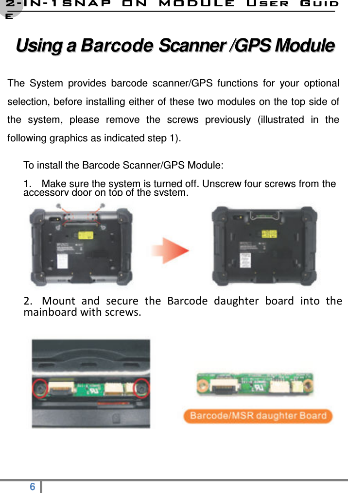 2222----ININININ----1SNAP  ON  MODULE1SNAP  ON  MODULE1SNAP  ON  MODULE1SNAP  ON  MODULE     User  GuidUser  GuidUser  GuidUser  Guideeee  6   UUssiinngg  aa  BBaarrccooddee  SSccaannnneerr  //GGPPSS  MMoodduullee    The  System  provides  barcode  scanner/GPS  functions  for  your  optional selection, before installing either of these two modules on the top side of the  system,  please  remove  the  screws  previously  (illustrated  in  the following graphics as indicated step 1).   To install the Barcode Scanner/GPS Module: 1.  Make sure the system is turned off. Unscrew four screws from the accessory door on top of the system.                                       2. Mount  and  secure  the  Barcode  daughter  board  into  the mainboard with screws.           