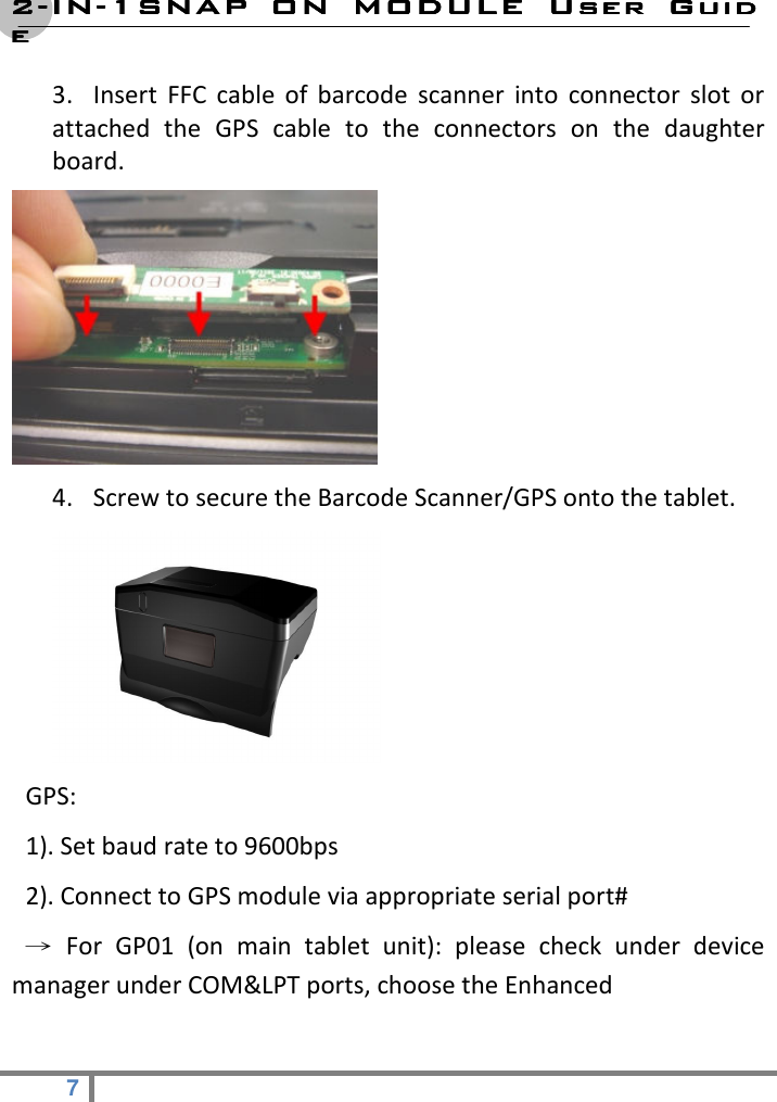 2222----ININININ----1SNAP  ON  MODULE1SNAP  ON  MODULE1SNAP  ON  MODULE1SNAP  ON  MODULE     User  GuidUser  GuidUser  GuidUser  Guideeee  7   3. Insert  FFC  cable  of  barcode  scanner  into  connector  slot  or attached  the  GPS  cable  to  the  connectors  on  the  daughter board.  4. Screw to secure the Barcode Scanner/GPS onto the tablet.      GPS:   1). Set baud rate to 9600bps     2). Connect to GPS module via appropriate serial port#   →  For  GP01  (on  main  tablet  unit):  please  check  under  device manager under COM&amp;LPT ports, choose the Enhanced   