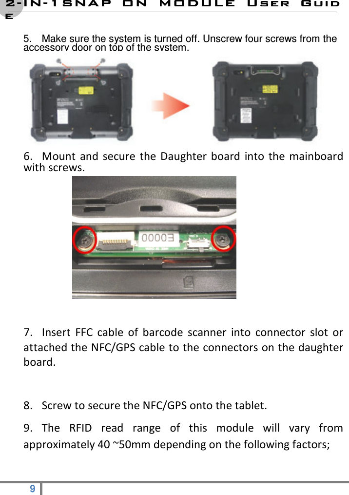 2222----ININININ----1SNAP  ON  MODULE1SNAP  ON  MODULE1SNAP  ON  MODULE1SNAP  ON  MODULE     User  GuidUser  GuidUser  GuidUser  Guideeee  9   5.  Make sure the system is turned off. Unscrew four screws from the accessory door on top of the system.                                       6. Mount  and  secure  the  Daughter  board  into  the  mainboard with screws.              7. Insert  FFC  cable  of  barcode  scanner  into  connector  slot  or attached the NFC/GPS cable to the connectors on the daughter board.  8. Screw to secure the NFC/GPS onto the tablet. 9.  The  RFID  read  range  of  this  module  will  vary  from approximately 40 ~50mm depending on the following factors;   