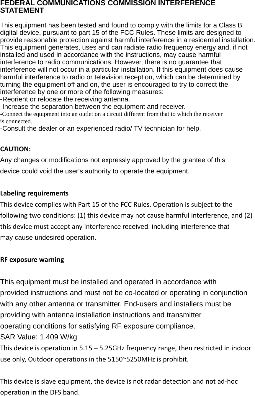  FEDERAL COMMUNICATIONS COMMISSION INTERFERENCE STATEMENT   This equipment has been tested and found to comply with the limits for a Class B digital device, pursuant to part 15 of the FCC Rules. These limits are designed to provide reasonable protection against harmful interference in a residential installation. This equipment generates, uses and can radiate radio frequency energy and, if not installed and used in accordance with the instructions, may cause harmful interference to radio communications. However, there is no guarantee that interference will not occur in a particular installation. If this equipment does cause harmful interference to radio or television reception, which can be determined by turning the equipment off and on, the user is encouraged to try to correct the interference by one or more of the following measures: -Reorient or relocate the receiving antenna. -Increase the separation between the equipment and receiver. -Connect the equipment into an outlet on a circuit different from that to which the receiver is connected. -Consult the dealer or an experienced radio/ TV technician for help.  CAUTION: Any changes or modifications not expressly approved by the grantee of this device could void the user&apos;s authority to operate the equipment.  Labelingrequirements ThisdevicecomplieswithPart15oftheFCCRules.Operationissubjecttothefollowingtwoconditions:(1)thisdevicemaynotcauseharmfulinterference,and(2)thisdevicemustacceptanyinterferencereceived, including interference that may cause undesired operation.  RFexposurewarning  This equipment must be installed and operated in accordance with provided instructions and must not be co-located or operating in conjunction with any other antenna or transmitter. End-users and installers must be providing with antenna installation instructions and transmitter operating conditions for satisfying RF exposure compliance. SAR Value: 1.409 W/kg Thisdeviceisoperationin5.15–5.25GHzfrequencyrange,thenrestrictedinindooruseonly,Outdooroperationsinthe5150~5250MHzisprohibit.Thisdeviceisslaveequipment,thedeviceisnotradardetectionandnotad‐hocoperationintheDFSband. 