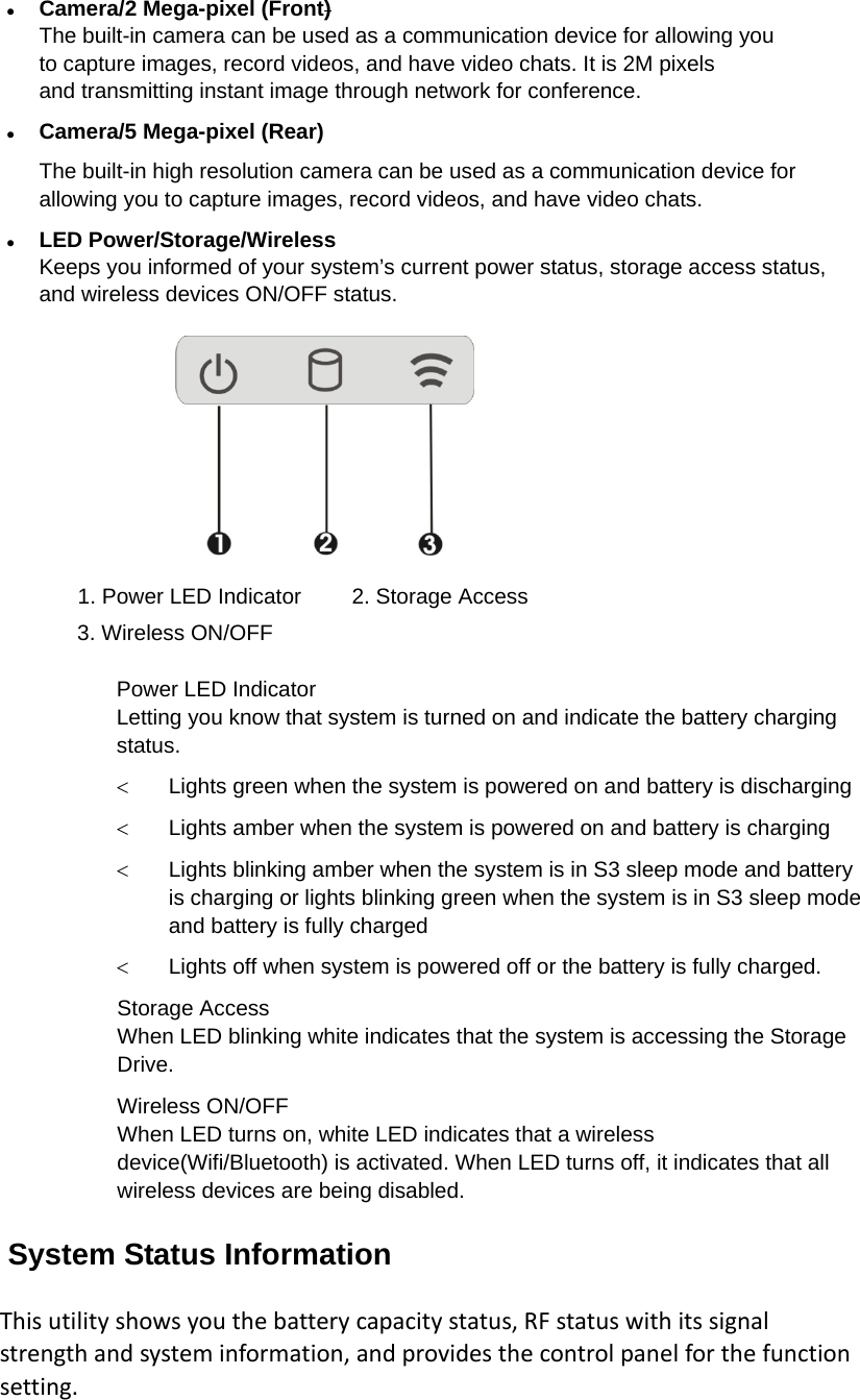  Camera/2 Mega-pixel (Front) The built-in camera can be used as a communication device for allowing you to capture images, record videos, and have video chats. It is 2M pixels and transmitting instant image through network for conference.  Camera/5 Mega-pixel (Rear) The built-in high resolution camera can be used as a communication device for allowing you to capture images, record videos, and have video chats.  LED Power/Storage/Wireless Keeps you informed of your system’s current power status, storage access status, and wireless devices ON/OFF status.  1. Power LED Indicator  2. Storage Access 3. Wireless ON/OFF  Power LED Indicator   Letting you know that system is turned on and indicate the battery charging status.  Lights green when the system is powered on and battery is discharging  Lights amber when the system is powered on and battery is charging  Lights blinking amber when the system is in S3 sleep mode and battery is charging or lights blinking green when the system is in S3 sleep mode and battery is fully charged  Lights off when system is powered off or the battery is fully charged. Storage Access When LED blinking white indicates that the system is accessing the Storage Drive. Wireless ON/OFF When LED turns on, white LED indicates that a wireless device(Wifi/Bluetooth) is activated. When LED turns off, it indicates that all wireless devices are being disabled. System Status Information Thisutilityshowsyouthebatterycapacitystatus,RFstatuswithitssignalstrengthandsysteminformation,andprovidesthecontrolpanelforthefunctionsetting.