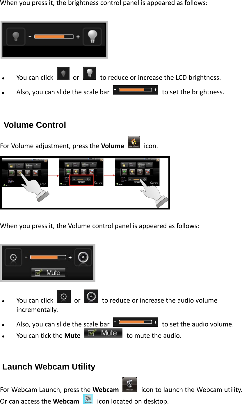 Whenyoupressit,thebrightnesscontrolpanelisappearedasfollows:  Youcanclick  or toreduceorincreasetheLCDbrightness.  Also,youcanslidethescalebar tosetthebrightness.   Volume Control ForVolumeadjustment,presstheVolume icon.  Whenyoupressit,theVolumecontrolpanelisappearedasfollows:  Youcanclick  or toreduceorincreasetheaudiovolumeincrementally. Also,youcanslidethescalebar tosettheaudiovolume. YoucanticktheMute tomutetheaudio.  Launch Webcam Utility ForWebcamLaunch,presstheWebcam icontolaunchtheWebcamutility.OrcanaccesstheWebcam iconlocatedondesktop. 