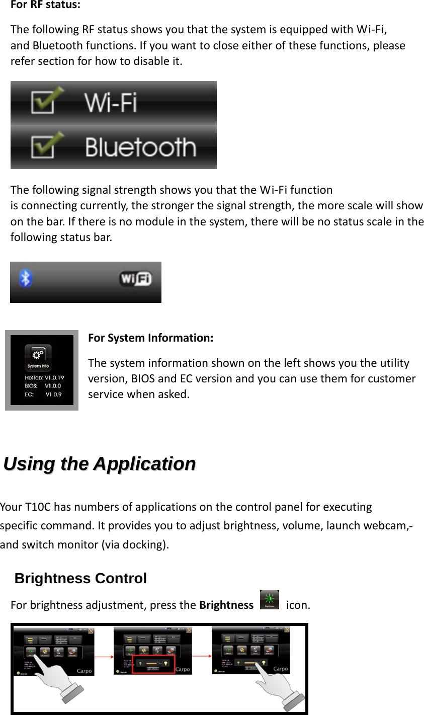 ForRFstatus:ThefollowingRFstatusshowsyouthatthesystemisequippedwithWi‐Fi,andBluetoothfunctions.Ifyouwanttocloseeitherofthesefunctions,pleaserefersectionforhowtodisableit.  ThefollowingsignalstrengthshowsyouthattheWi‐Fifunctionisconnectingcurrently,thestrongerthesignalstrength,themorescalewillshowonthebar.Ifthereisnomoduleinthesystem,therewillbenostatusscaleinthefollowingstatusbar. ForSystemInformation:Thesysteminformationshownontheleftshowsyoutheutilityversion,BIOSandECversionandyoucanusethemforcustomerservicewhenasked.  UUssiinngg  tthhee  AApppplliiccaattiioonn  YourT10Chasnumbersofapplicationsonthecontrolpanelforexecutingspecificcommand.Itprovidesyoutoadjustbrightness,volume,launchwebcam,andswitchmonitor(viadocking). Brightness Control Forbrightnessadjustment,presstheBrightness icon.  