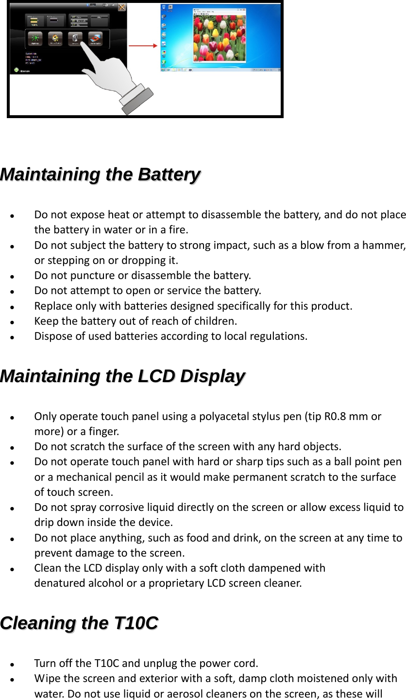   MMaaiinnttaaiinniinngg  tthhee  BBaatttteerryy   Donotexposeheatorattempttodisassemblethebattery,anddonotplacethebatteryinwaterorinafire. Donotsubjectthebatterytostrongimpact,suchasablowfromahammer,orsteppingonordroppingit. Donotpunctureordisassemblethebattery. Donotattempttoopenorservicethebattery. Replaceonlywithbatteriesdesignedspecificallyforthisproduct. Keepthebatteryoutofreachofchildren. Disposeofusedbatteriesaccordingtolocalregulations.MMaaiinnttaaiinniinngg  tthhee  LLCCDD  DDiissppllaayy   Onlyoperatetouchpanelusingapolyacetalstyluspen(tipR0.8mmormore)orafinger.  Donotscratchthesurfaceofthescreenwithanyhardobjects.  Donotoperatetouchpanelwithhardorsharptipssuchasaballpointpenoramechanicalpencilasitwouldmakepermanentscratchtothesurfaceoftouchscreen.  Donotspraycorrosiveliquiddirectlyonthescreenorallowexcessliquidtodripdowninsidethedevice. Donotplaceanything,suchasfoodanddrink,onthescreenatanytimetopreventdamagetothescreen. CleantheLCDdisplayonlywithasoftclothdampenedwithdenaturedalcoholoraproprietaryLCDscreencleaner.CClleeaanniinngg  tthhee  TT1100CC   TurnofftheT10Candunplugthepowercord. Wipethescreenandexteriorwithasoft,dampclothmoistenedonlywithwater.Donotuseliquidoraerosolcleanersonthescreen,asthesewill