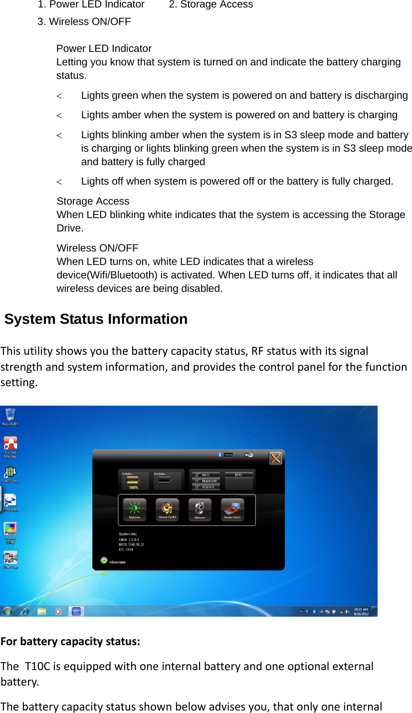 1. Power LED Indicator  2. Storage Access 3. Wireless ON/OFF  Power LED Indicator   Letting you know that system is turned on and indicate the battery charging status.  Lights green when the system is powered on and battery is discharging  Lights amber when the system is powered on and battery is charging  Lights blinking amber when the system is in S3 sleep mode and battery is charging or lights blinking green when the system is in S3 sleep mode and battery is fully charged  Lights off when system is powered off or the battery is fully charged. Storage Access When LED blinking white indicates that the system is accessing the Storage Drive. Wireless ON/OFF When LED turns on, white LED indicates that a wireless device(Wifi/Bluetooth) is activated. When LED turns off, it indicates that all wireless devices are being disabled. System Status Information Thisutilityshowsyouthebatterycapacitystatus,RFstatuswithitssignalstrengthandsysteminformation,andprovidesthecontrolpanelforthefunctionsetting. Forbatterycapacitystatus:The T10Cisequippedwithoneinternalbatteryandoneoptionalexternalbattery.Thebatterycapacitystatusshownbelowadvisesyou,thatonlyoneinternal