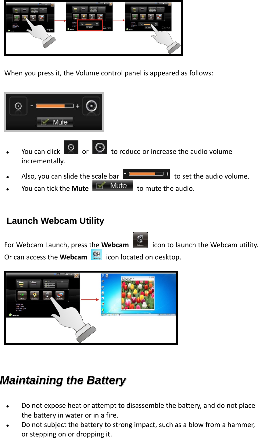  Whenyoupressit,theVolumecontrolpanelisappearedasfollows:  Youcanclick  or toreduceorincreasetheaudiovolumeincrementally. Also,youcanslidethescalebar tosettheaudiovolume. YoucanticktheMute tomutetheaudio.  Launch Webcam Utility ForWebcamLaunch,presstheWebcam icontolaunchtheWebcamutility.OrcanaccesstheWebcam iconlocatedondesktop.   MMaaiinnttaaiinniinngg  tthhee  BBaatttteerryy   Donotexposeheatorattempttodisassemblethebattery,anddonotplacethebatteryinwaterorinafire. Donotsubjectthebatterytostrongimpact,suchasablowfromahammer,orsteppingonordroppingit.