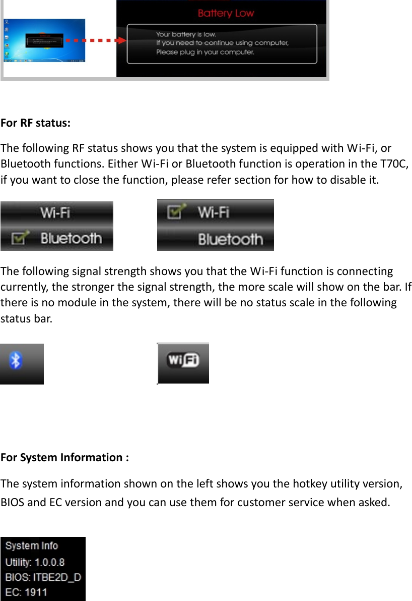 ForRFstatus:ThefollowingRFstatusshowsyouthatthesystemisequippedwithWi‐Fi,orBluetoothfunctions.EitherWi‐FiorBluetoothfunctionisoperationintheT70C,ifyouwanttoclosethefunction,pleaserefersectionforhowtodisableit. ThefollowingsignalstrengthshowsyouthattheWi‐Fifunctionisconnectingcurrently,thestrongerthesignalstrength,themorescalewillshowonthebar.Ifthereisnomoduleinthesystem,therewillbenostatusscaleinthefollowingstatusbar. ForSystemInformation:Thesysteminformationshownontheleftshowsyouthehotkeyutilityversion,BIOSandECversionandyoucanusethemforcustomerservicewhenasked.