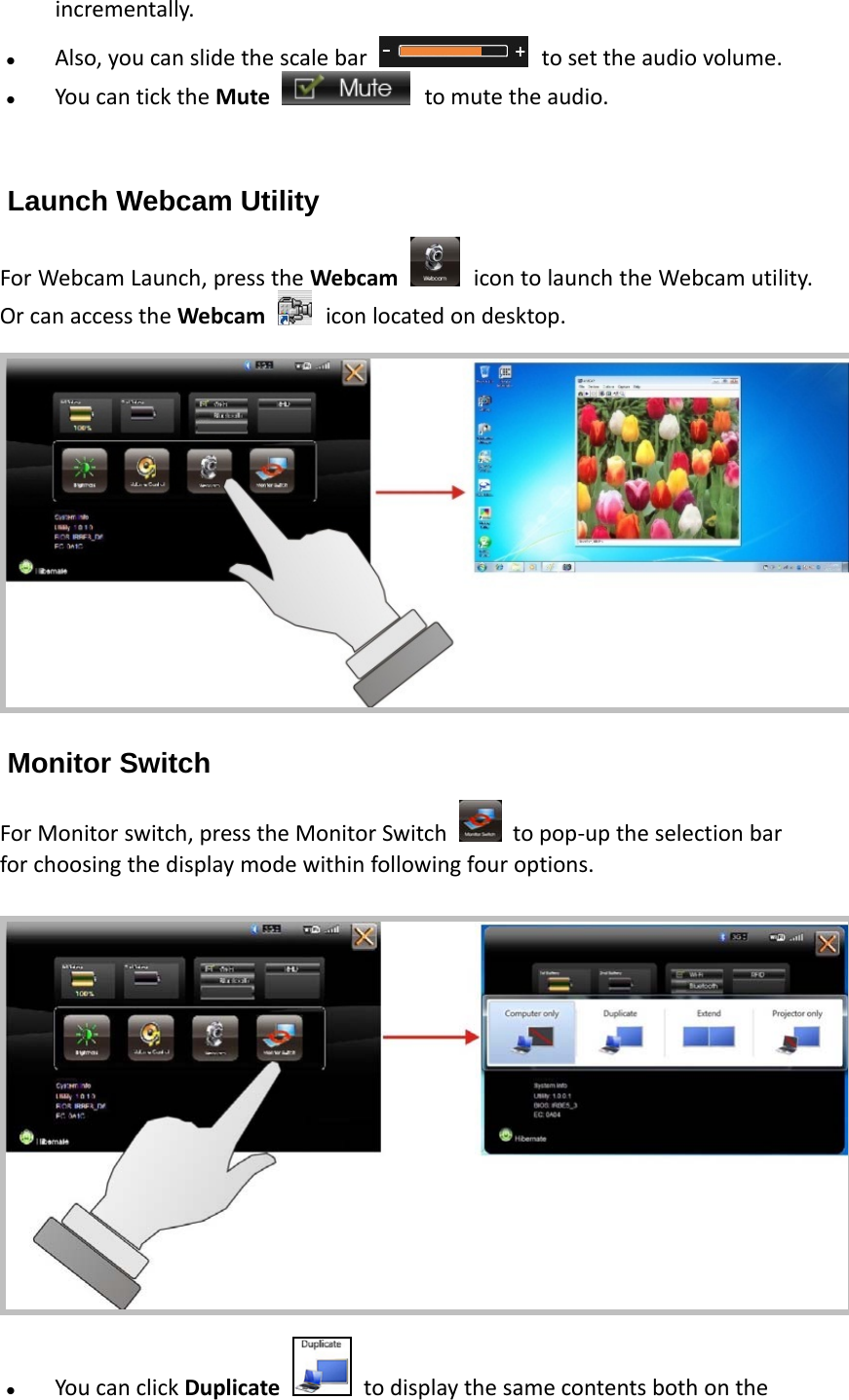 incrementally. Also,youcanslidethescalebar tosettheaudiovolume. YoucanticktheMute tomutetheaudio.Launch Webcam Utility ForWebcamLaunch,presstheWebcam icontolaunchtheWebcamutility.OrcanaccesstheWebcam iconlocatedondesktop.Monitor Switch ForMonitorswitch,presstheMonitorSwitch  topop‐uptheselectionbarforchoosingthedisplaymodewithinfollowingfouroptions. YoucanclickDuplicatetodisplaythesamecontentsbothonthe