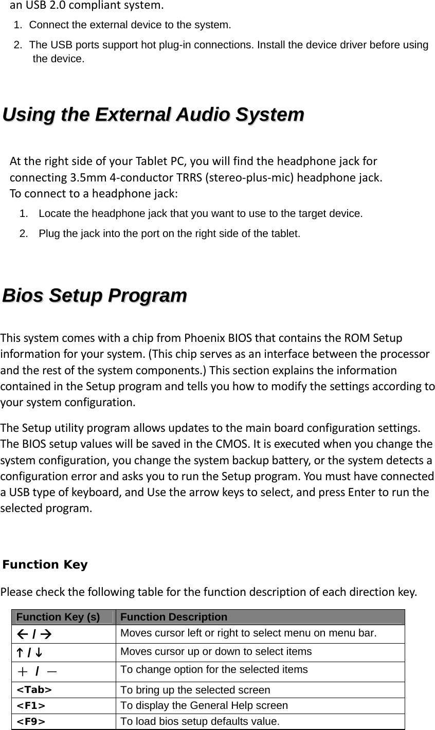 anUSB2.0compliantsystem.1.  Connect the external device to the system. 2.  The USB ports support hot plug-in connections. Install the device driver before using the device. UUssiinngg  tthhee  EExxtteerrnnaall  AAuuddiioo  SSyysstteemm  AttherightsideofyourTabletPC,youwillfindtheheadphonejackforconnecting3.5mm4‐conductorTRRS(stereo‐plus‐mic)headphonejack.Toconnecttoaheadphonejack:1.  Locate the headphone jack that you want to use to the target device. 2.  Plug the jack into the port on the right side of the tablet.  BBiiooss  SSeettuupp  PPrrooggrraamm  ThissystemcomeswithachipfromPhoenixBIOSthatcontainstheROMSetupinformationforyoursystem.(Thischipservesasaninterfacebetweentheprocessorandtherestofthesystemcomponents.)ThissectionexplainstheinformationcontainedintheSetupprogramandtellsyouhowtomodifythesettingsaccordingtoyoursystemconfiguration.TheSetuputilityprogramallowsupdatestothemainboardconfigurationsettings.TheBIOSsetupvalueswillbesavedintheCMOS.Itisexecutedwhenyouchangethesystemconfiguration,youchangethesystembackupbattery,orthesystemdetectsaconfigurationerrorandasksyoutoruntheSetupprogram.YoumusthaveconnectedaUSBtypeofkeyboard,andUsethearrowkeystoselect,andpressEntertoruntheselectedprogram. Function Key Pleasecheckthefollowingtableforthefunctiondescriptionofeachdirectionkey.Function Key (s) Function Description  /  Moves cursor left or right to select menu on menu bar.  /  Moves cursor up or down to select items ＋ / － To change option for the selected items  &lt;Tab&gt;  To bring up the selected screen &lt;F1&gt;  To display the General Help screen &lt;F9&gt;  To load bios setup defaults value. 