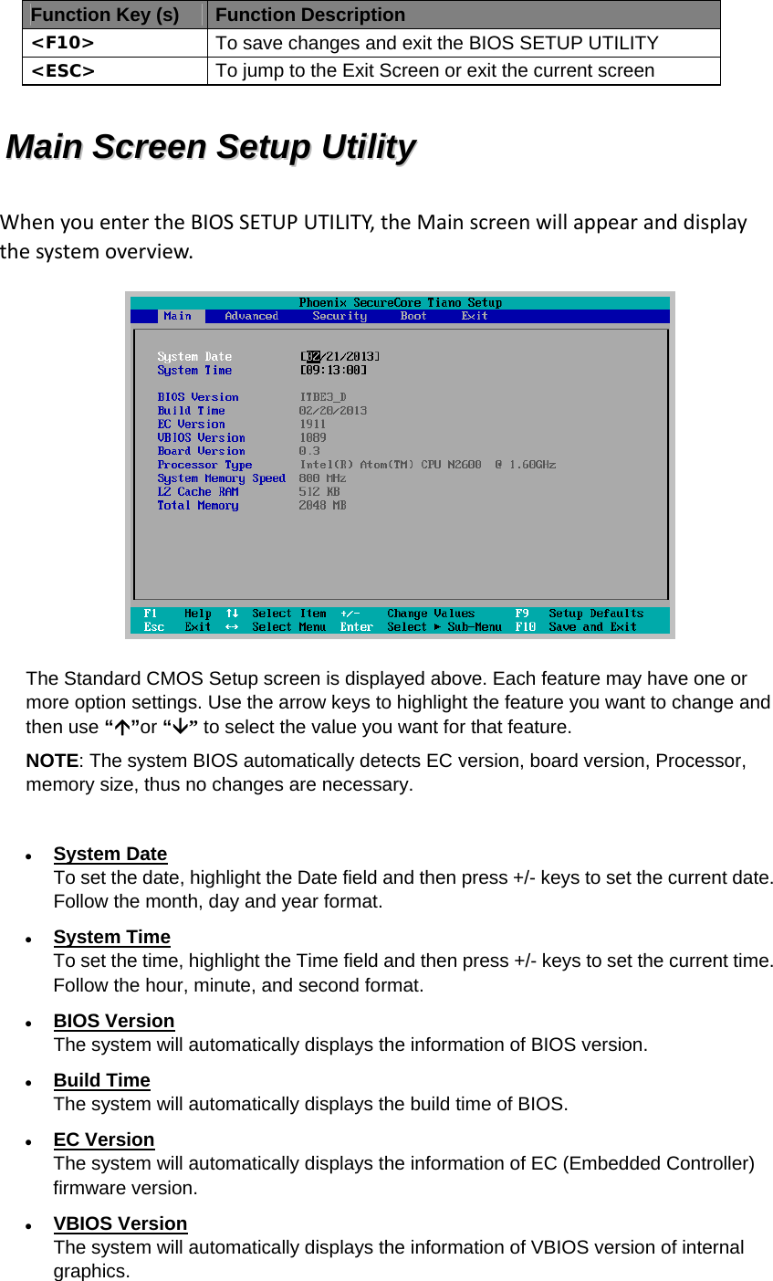 Function Key (s) Function Description &lt;F10&gt;  To save changes and exit the BIOS SETUP UTILITY &lt;ESC&gt;  To jump to the Exit Screen or exit the current screen MMaaiinn  SSccrreeeenn  SSeettuupp  UUttiilliittyy  WhenyouentertheBIOSSETUPUTILITY,theMainscreenwillappearanddisplaythesystemoverview. The Standard CMOS Setup screen is displayed above. Each feature may have one or more option settings. Use the arrow keys to highlight the feature you want to change and then use “”or “” to select the value you want for that feature. NOTE: The system BIOS automatically detects EC version, board version, Processor, memory size, thus no changes are necessary.   System Date To set the date, highlight the Date field and then press +/- keys to set the current date. Follow the month, day and year format.  System Time To set the time, highlight the Time field and then press +/- keys to set the current time. Follow the hour, minute, and second format.  BIOS Version The system will automatically displays the information of BIOS version.  Build Time The system will automatically displays the build time of BIOS.  EC Version The system will automatically displays the information of EC (Embedded Controller) firmware version.  VBIOS Version The system will automatically displays the information of VBIOS version of internal graphics. 