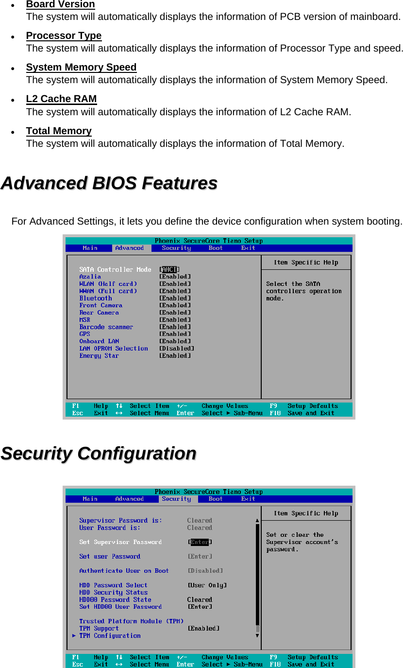  Board Version The system will automatically displays the information of PCB version of mainboard.  Processor Type The system will automatically displays the information of Processor Type and speed.  System Memory Speed The system will automatically displays the information of System Memory Speed.  L2 Cache RAM The system will automatically displays the information of L2 Cache RAM.  Total Memory The system will automatically displays the information of Total Memory.   AAddvvaanncceedd  BBIIOOSS  FFeeaattuurreess  For Advanced Settings, it lets you define the device configuration when system booting.  SSeeccuurriittyy  CCoonnffiigguurraattiioonn    