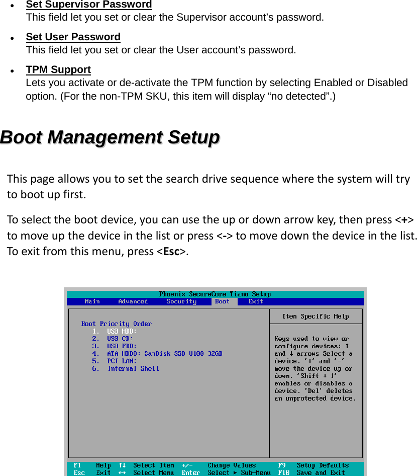  Set Supervisor Password This field let you set or clear the Supervisor account’s password.  Set User Password This field let you set or clear the User account’s password.  TPM Support Lets you activate or de-activate the TPM function by selecting Enabled or Disabled option. (For the non-TPM SKU, this item will display “no detected”.) BBoooott  MMaannaaggeemmeenntt  SSeettuupp  Thispageallowsyoutosetthesearchdrivesequencewherethesystemwilltrytobootupfirst.Toselectthebootdevice,youcanusetheupordownarrowkey,thenpress&lt;+&gt;tomoveupthedeviceinthelistorpress&lt;‐&gt;tomovedownthedeviceinthelist.Toexitfromthismenu,press&lt;Esc&gt;.  