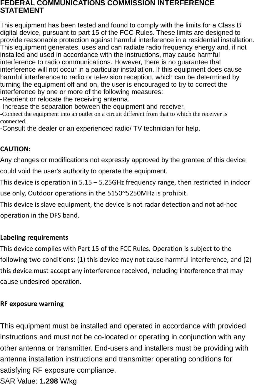 FEDERAL COMMUNICATIONS COMMISSION INTERFERENCE STATEMENT   This equipment has been tested and found to comply with the limits for a Class B digital device, pursuant to part 15 of the FCC Rules. These limits are designed to provide reasonable protection against harmful interference in a residential installation. This equipment generates, uses and can radiate radio frequency energy and, if not installed and used in accordance with the instructions, may cause harmful interference to radio communications. However, there is no guarantee that interference will not occur in a particular installation. If this equipment does cause harmful interference to radio or television reception, which can be determined by turning the equipment off and on, the user is encouraged to try to correct the interference by one or more of the following measures: -Reorient or relocate the receiving antenna. -Increase the separation between the equipment and receiver. -Connect the equipment into an outlet on a circuit different from that to which the receiver is connected. -Consult the dealer or an experienced radio/ TV technician for help. CAUTION: Any changes or modifications not expressly approved by the grantee of this device could void the user&apos;s authority to operate the equipment. Thisdeviceisoperationin5.15–5.25GHzfrequencyrange,thenrestrictedinindooruseonly,Outdooroperationsinthe5150~5250MHzisprohibit.Thisdeviceisslaveequipment,thedeviceisnotradardetectionandnotad‐hocoperationintheDFSband. LabelingrequirementsThisdevicecomplieswithPart15oftheFCCRules.Operationissubjecttothefollowingtwoconditions:(1)thisdevicemaynotcauseharmfulinterference,and(2)thisdevicemustacceptanyinterferencereceived, including interference that may cause undesired operation.  RFexposurewarning  This equipment must be installed and operated in accordance with provided instructions and must not be co-located or operating in conjunction with any other antenna or transmitter. End-users and installers must be providing with antenna installation instructions and transmitter operating conditions for satisfying RF exposure compliance. SAR Value: 1.298 W/kg 