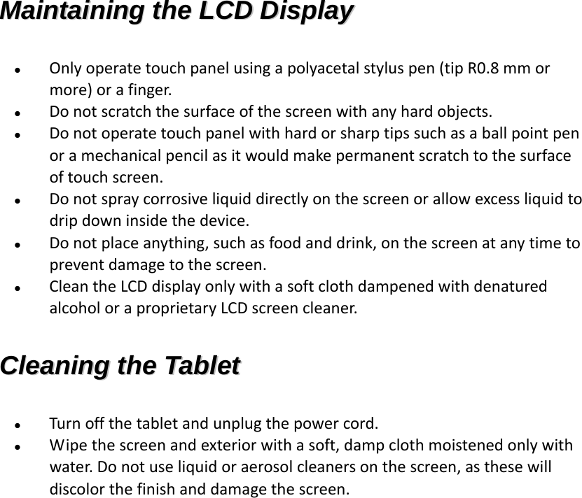 MMaaiinnttaaiinniinngg  tthhee  LLCCDD  DDiissppllaayy   Onlyoperatetouchpanelusingapolyacetalstyluspen(tipR0.8mmormore)orafinger. Donotscratchthesurfaceofthescreenwithanyhardobjects. Donotoperatetouchpanelwithhardorsharptipssuchasaballpointpenoramechanicalpencilasitwouldmakepermanentscratchtothesurfaceoftouchscreen. Donotspraycorrosiveliquiddirectlyonthescreenorallowexcessliquidtodripdowninsidethedevice. Donotplaceanything,suchasfoodanddrink,onthescreenatanytimetopreventdamagetothescreen. CleantheLCDdisplayonlywithasoftclothdampenedwithdenaturedalcoholoraproprietaryLCDscreencleaner.CClleeaanniinngg  tthhee  TTaabblleett   Turnoffthetabletandunplugthepowercord. Wipethescreenandexteriorwithasoft,dampclothmoistenedonlywithwater.Donotuseliquidoraerosolcleanersonthescreen,asthesewilldiscolorthefinishanddamagethescreen.
