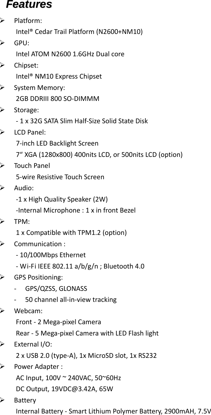 FFeeaattuurreess   Platform:Intel®CedarTrailPlatform(N2600+NM10) GPU:IntelATOMN26001.6GHzDualcore Chipset:Intel®NM10ExpressChipset SystemMemory:2GBDDRIII800SO‐DIMMM Storage:‐1x32GSATASlimHalf‐SizeSolidStateDisk LCDPanel:7‐inchLEDBacklightScreen7“XGA(1280x800)400nitsLCD,or500nitsLCD(option) TouchPanel5‐wireResistiveTouchScreen Audio:‐1xHighQualitySpeaker(2W)‐InternalMicrophone:1xinfrontBezel TPM:1xCompatiblewithTPM1.2(option) Communication:‐10/100MbpsEthernet‐Wi‐FiIEEE802.11a/b/g/n;Bluetooth4.0 GPSPositioning:‐ GPS/QZSS,GLONASS‐ 50channelall‐in‐viewtracking Webcam:Front‐2Mega‐pixelCameraRear‐5Mega‐pixelCamerawithLEDFlashlight ExternalI/O:2xUSB2.0(type‐A),1xMicroSDslot,1xRS232 PowerAdapter:ACInput,100V~240VAC,50~60HzDCOutput,19VDC@3.42A,65W BatteryInternalBattery‐SmartLithiumPolymerBattery,2900mAH,7.5V