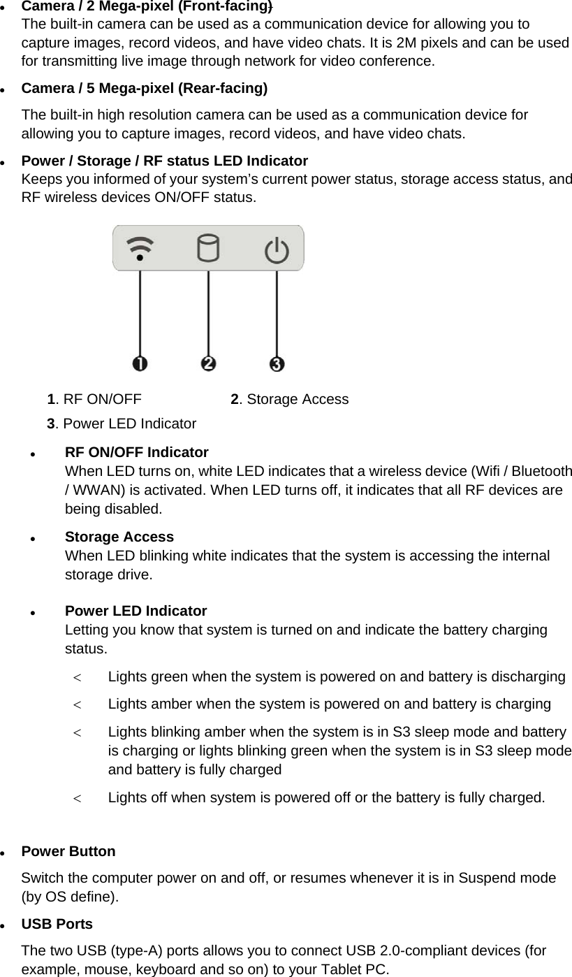  Camera / 2 Mega-pixel (Front-facing) The built-in camera can be used as a communication device for allowing you to capture images, record videos, and have video chats. It is 2M pixels and can be used for transmitting live image through network for video conference.  Camera / 5 Mega-pixel (Rear-facing) The built-in high resolution camera can be used as a communication device for allowing you to capture images, record videos, and have video chats.  Power / Storage / RF status LED Indicator Keeps you informed of your system’s current power status, storage access status, and RF wireless devices ON/OFF status.  1. RF ON/OFF  2. Storage Access 3. Power LED Indicator    RF ON/OFF Indicator When LED turns on, white LED indicates that a wireless device (Wifi / Bluetooth / WWAN) is activated. When LED turns off, it indicates that all RF devices are being disabled.  Storage Access When LED blinking white indicates that the system is accessing the internal storage drive.  Power LED Indicator  Letting you know that system is turned on and indicate the battery charging status.  Lights green when the system is powered on and battery is discharging  Lights amber when the system is powered on and battery is charging  Lights blinking amber when the system is in S3 sleep mode and battery is charging or lights blinking green when the system is in S3 sleep mode and battery is fully charged  Lights off when system is powered off or the battery is fully charged.   Power Button Switch the computer power on and off, or resumes whenever it is in Suspend mode (by OS define).  USB Ports The two USB (type-A) ports allows you to connect USB 2.0-compliant devices (for example, mouse, keyboard and so on) to your Tablet PC.  