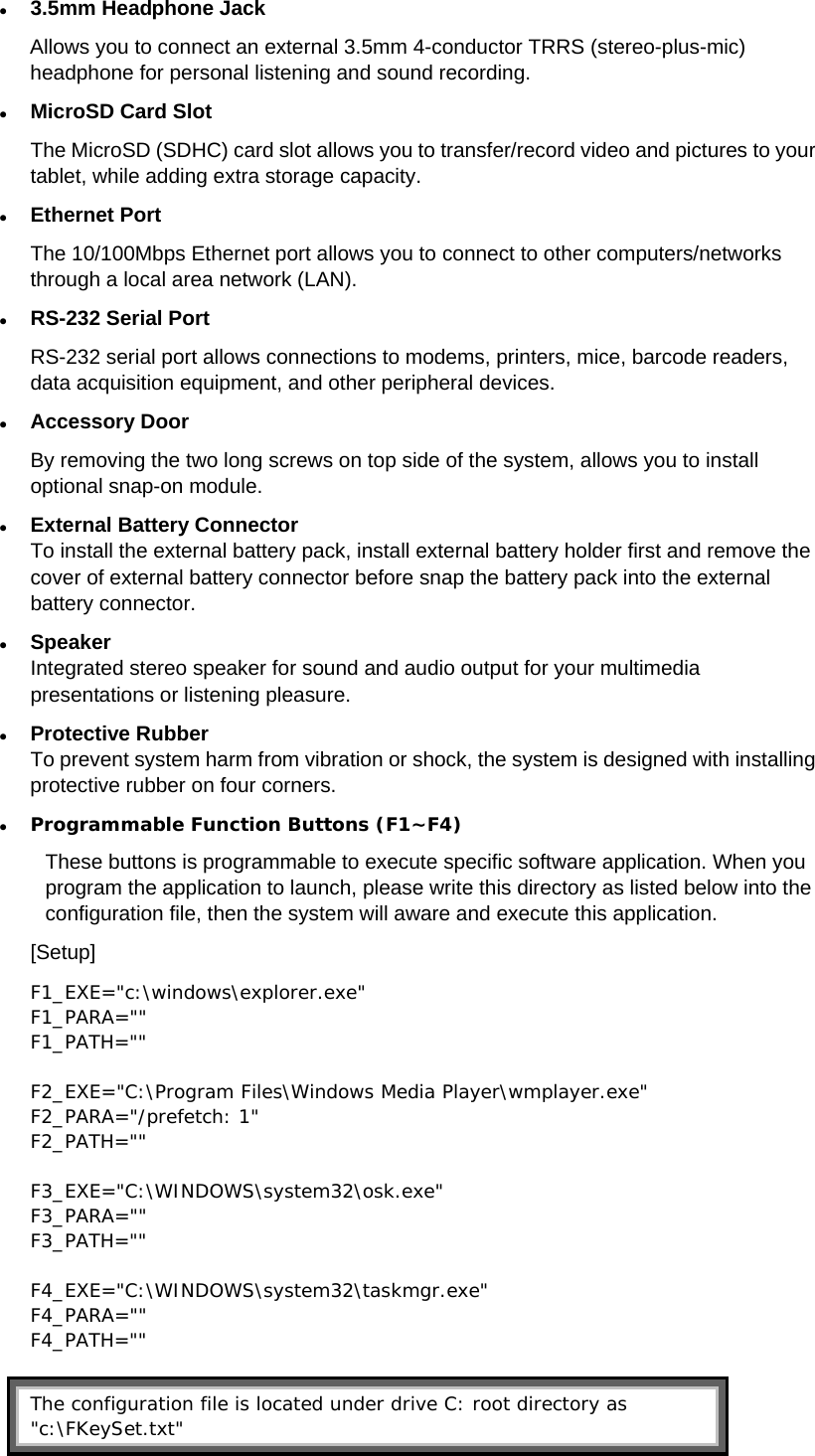  3.5mm Headphone Jack Allows you to connect an external 3.5mm 4-conductor TRRS (stereo-plus-mic) headphone for personal listening and sound recording.  MicroSD Card Slot The MicroSD (SDHC) card slot allows you to transfer/record video and pictures to your tablet, while adding extra storage capacity.  Ethernet Port The 10/100Mbps Ethernet port allows you to connect to other computers/networks through a local area network (LAN).  RS-232 Serial Port RS-232 serial port allows connections to modems, printers, mice, barcode readers, data acquisition equipment, and other peripheral devices.    Accessory Door By removing the two long screws on top side of the system, allows you to install optional snap-on module.  External Battery Connector To install the external battery pack, install external battery holder first and remove the cover of external battery connector before snap the battery pack into the external battery connector.  Speaker Integrated stereo speaker for sound and audio output for your multimedia presentations or listening pleasure.  Protective Rubber To prevent system harm from vibration or shock, the system is designed with installing protective rubber on four corners.  Programmable Function Buttons (F1~F4) These buttons is programmable to execute specific software application. When you program the application to launch, please write this directory as listed below into the configuration file, then the system will aware and execute this application. [Setup] F1_EXE=&quot;c:\windows\explorer.exe&quot; F1_PARA=&quot;&quot; F1_PATH=&quot;&quot;  F2_EXE=&quot;C:\Program Files\Windows Media Player\wmplayer.exe&quot; F2_PARA=&quot;/prefetch: 1&quot; F2_PATH=&quot;&quot;  F3_EXE=&quot;C:\WINDOWS\system32\osk.exe&quot; F3_PARA=&quot;&quot; F3_PATH=&quot;&quot;  F4_EXE=&quot;C:\WINDOWS\system32\taskmgr.exe&quot; F4_PARA=&quot;&quot; F4_PATH=&quot;&quot;   The configuration file is located under drive C: root directory as &quot;c:\FKeySet.txt&quot; 